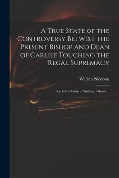 A True State of the Controversy Betwixt the Present Bishop and Dean of Carlile Touching the Regal Supremacy: in a Letter From a Northern Divine ... - Nicolson, William