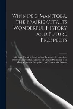Winnipeg, Manitoba, the Prairie City, Its Wonderful History and Future Prospects [microform]: a General Historical, Statistical and Descriptive Review - Anonymous