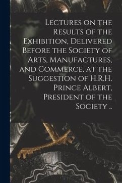 Lectures on the Results of the Exhibition, Delivered Before the Society of Arts, Manufactures, and Commerce, at the Suggestion of H.R.H. Prince Albert - Anonymous