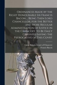 Ordinances Made by the Right Honourable Sir Francis Bacon ... Being Then Lord Chancellor, for the Better and More Regular Administration of Iustice in