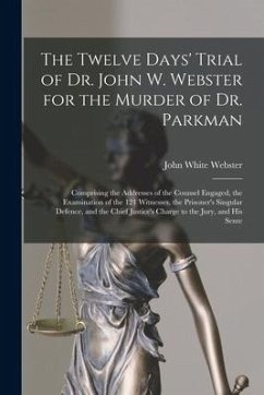 The Twelve Days' Trial of Dr. John W. Webster for the Murder of Dr. Parkman: Comprising the Addresses of the Counsel Engaged, the Examination of the 1 - Webster, John White