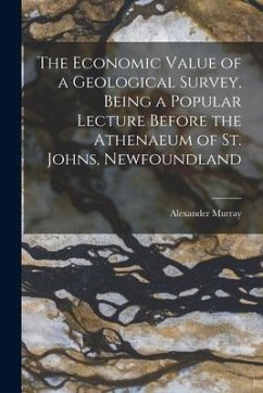 The Economic Value of a Geological Survey, Being a Popular Lecture Before the Athenaeum of St. Johns, Newfoundland - Murray, Alexander