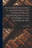 An Address Delivered at the Dinner of the Committee and Stockholders of the &quote;National Club&quote;, October 8, 1874 [microform]