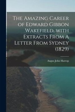 The Amazing Career of Edward Gibbon Wakefield, With Extracts From A Letter From Sydney (1829) - Harrop, Angus John