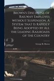 Brown's Discipline of Railway Employes Without Suspension [microform]. A System That is Rapidly Being Adopted by All the Leading Railroads of the Coun