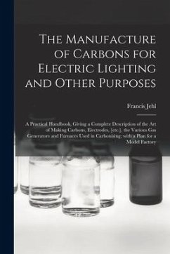 The Manufacture of Carbons for Electric Lighting and Other Purposes; a Practical Handbook, Giving a Complete Description of the Art of Making Carbons, - Jehl, Francis