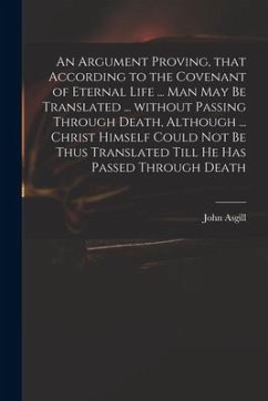 An Argument Proving, That According to the Covenant of Eternal Life ... Man May Be Translated ... Without Passing Through Death, Although ... Christ H - Asgill, John