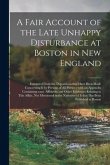 A Fair Account of the Late Unhappy Disturbance at Boston in New England [microform]: Extracted From the Depositions That Have Been Made Concerning It