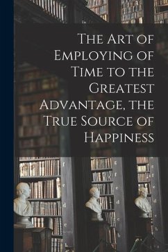 The Art of Employing of Time to the Greatest Advantage, the True Source of Happiness [microform] - Anonymous