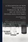 A Description of New Philosophical Furnaces, or, A New Art of Distilling, Divided Into Five Parts: Whereunto is Added a Description of the Tincture of