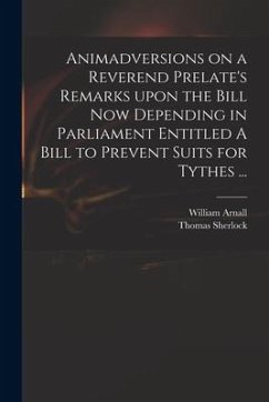 Animadversions on a Reverend Prelate's Remarks Upon the Bill Now Depending in Parliament Entitled A Bill to Prevent Suits for Tythes ... - Sherlock, Thomas