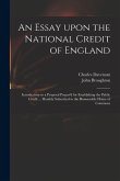 An Essay Upon the National Credit of England: Introductory to a Proposal Prepar'd for Establishing the Public Credit ... Humbly Submitted to the Honou
