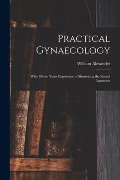 Practical Gynaecology: With Fifteen Years Experience of Shortening the Round Ligaments - Alexander, William