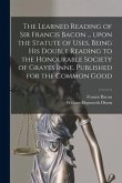 The Learned Reading of Sir Francis Bacon ... Upon the Statute of Uses, Being His Double Reading to the Honourable Society of Grayes Inne. Published fo
