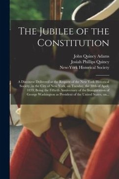 The Jubilee of the Constitution: a Discourse Delivered at the Request of the New York Historical Society, in the City of New York, on Tuesday, the 30t - Adams, John Quincy
