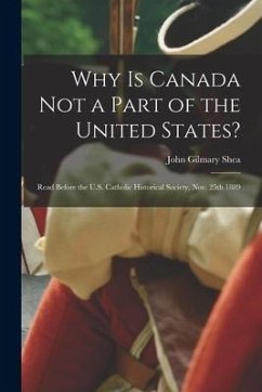 Why is Canada Not a Part of the United States? [microform]: Read Before the U.S. Catholic Historical Society, Nov. 25th 1889 - Shea, John Gilmary