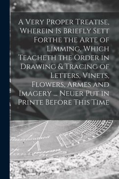 A Very Proper Treatise, Wherein is Briefly Sett Forthe the Arte of Limming, Which Teacheth the Order in Drawing & Tracing of Letters, Vinets, Flowers, - Anonymous