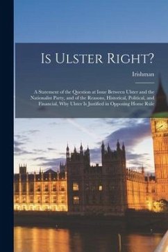 Is Ulster Right?: A Statement of the Question at Issue Between Ulster and the Nationalist Party, and of the Reasons, Historical, Politic