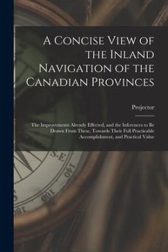A Concise View of the Inland Navigation of the Canadian Provinces [microform]: the Improvements Already Effected, and the Inferences to Be Drawn From