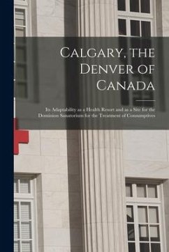Calgary, the Denver of Canada [microform]: Its Adaptability as a Health Resort and as a Site for the Dominion Sanatorium for the Treatment of Consumpt - Anonymous