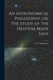 An Astronomical Philosophy, or, The Study of the Heavens Made Easy [microform]
