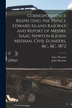Correspondence Respecting the Prince Edward Island Railway and Report of Messrs. Isaac Newton & John Meehan, Civil Egineers, &c., &c. 1872 [microform] - Newton, Isaac; Meehan, John