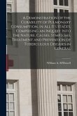 A Demonstration of the Curability of Pulmonary Consumption, in All Its Stages. Comprising an Inquiry Into the Nature, Causes, Symptoms, Treatment and