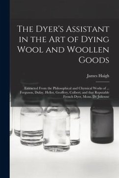 The Dyer's Assistant in the Art of Dying Wool and Woollen Goods: Extracted From the Philosophical and Chymical Works of ... Ferguson, Dufay, Hellot, G - Haigh, James