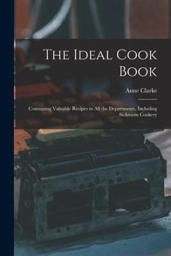 The Ideal Cook Book: Containing Valuable Recipes in All the Departments, Including Sickroom Cookery - Clarke, Anne