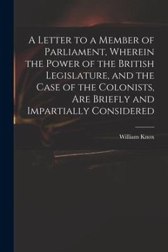 A Letter to a Member of Parliament, Wherein the Power of the British Legislature, and the Case of the Colonists, Are Briefly and Impartially Considere - Knox, William