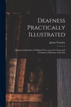 Deafness Practically Illustrated: Being an Exposition of Original Views as to the Causes and Treatment of Diseases of the Ear - Yearsley, James