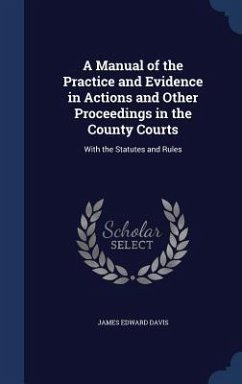 A Manual of the Practice and Evidence in Actions and Other Proceedings in the County Courts: With the Statutes and Rules - Davis, James Edward