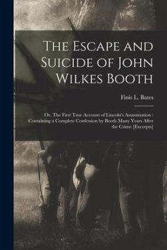 The Escape and Suicide of John Wilkes Booth: or, The First True Account of Lincoln's Assassination: Containing a Complete Confession by Booth Many Yea