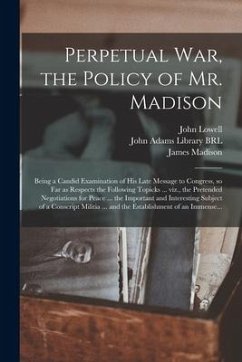 Perpetual War, the Policy of Mr. Madison: Being a Candid Examination of His Late Message to Congress, so Far as Respects the Following Topicks ... Viz - Lowell, John; Madison, James