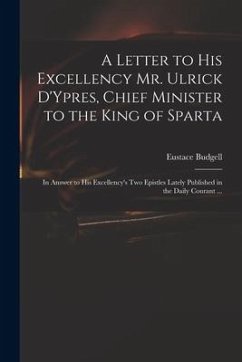 A Letter to His Excellency Mr. Ulrick D'Ypres, Chief Minister to the King of Sparta: in Answer to His Excellency's Two Epistles Lately Published in th - Budgell, Eustace