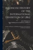 A Concise History of the International Exhibition of L862: Its Rise and Progress, Its Building and Features and a Summary of All Former Exhibitions