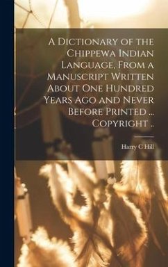 A Dictionary of the Chippewa Indian Language, From a Manuscript Written About One Hundred Years Ago and Never Before Printed ... Copyright .. - Hill, Harry C