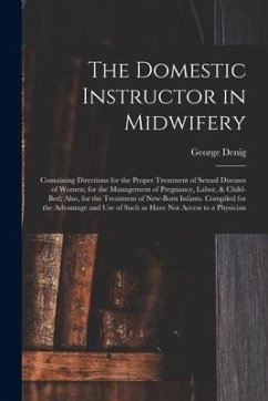 The Domestic Instructor in Midwifery: Containing Directions for the Proper Treatment of Sexual Diseases of Women; for the Management of Pregnancy, Lab - Denig, George