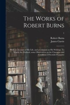 The Works of Robert Burns; With an Account of His Life, and a Criticism on His Writings. To Which Are Prefixed, Some Observation on the Character and - Burns, Robert; Currie, James