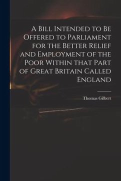 A Bill Intended to Be Offered to Parliament for the Better Relief and Employment of the Poor Within That Part of Great Britain Called England