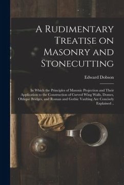 A Rudimentary Treatise on Masonry and Stonecutting; in Which the Principles of Masonic Projection and Their Application to the Construction of Curved - Dobson, Edward