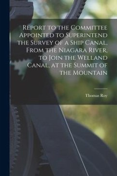 Report to the Committee Appointed to Superintend the Survey of a Ship Canal, From the Niagara River, to Join the Welland Canal, at the Summit of the M - Roy, Thomas