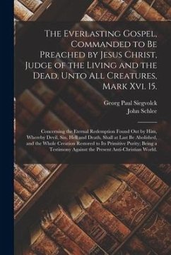 The Everlasting Gospel, Commanded to Be Preached by Jesus Christ, Judge of the Living and the Dead, Unto All Creatures, Mark Xvi. 15.: Concerning the - Siegvolck, Georg Paul; Schlee, John
