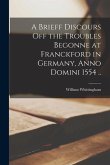 A Brieff Discours off the Troubles Begonne at Franckford in Germany, Anno Domini 1554 ..