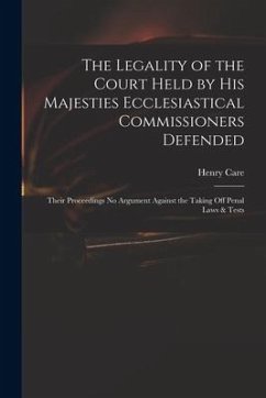 The Legality of the Court Held by His Majesties Ecclesiastical Commissioners Defended: Their Proceedings No Argument Against the Taking off Penal Laws - Care, Henry