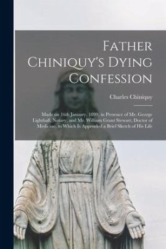 Father Chiniquy's Dying Confession [microform]: Made on 16th January, 1899, in Presence of Mr. George Lighthall, Notary, and Mr. William Grant Stewart - Chiniquy, Charles