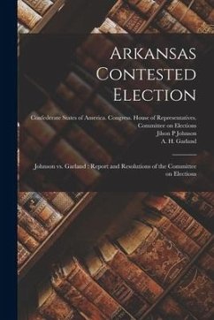 Arkansas Contested Election: Johnson Vs. Garland: Report and Resolutions of the Committee on Elections - Johnson, Jilson P.