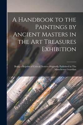 A Handbook to the Paintings by Ancient Masters in the Art Treasures Exhibition: Being a Reprint of Critical Notices Originally Published in The Manche A Handbook to the Paintings by Ancient Masters in the Art Treasures Exhibition: Being a Reprint of Critical Notices Originally Published in The Manche