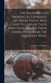 The Pleasures of Smoking as Expressed by Those Poets, Wits and Tellers of Tales Who Have Drawn Their Inspiration From the Fragrant Weed