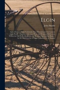 Elgin: and a Guide to Elgin Cathedral, Once Denominated the Lantern of the North: Together With Some Pious and Religious Refl - Shanks, John